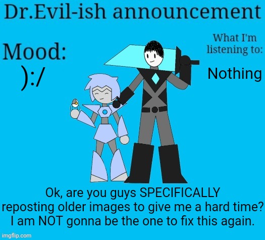 Dr.Evil-ish new announcement template | ):/; Nothing; Ok, are you guys SPECIFICALLY reposting older images to give me a hard time? I am NOT gonna be the one to fix this again. | image tagged in dr evil-ish new announcement template | made w/ Imgflip meme maker