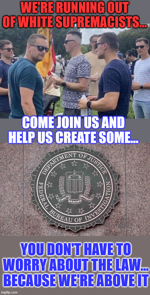 FBI... Federal Bureau of Insurrection | WE'RE RUNNING OUT OF WHITE SUPREMACISTS... COME JOIN US AND HELP US CREATE SOME... YOU DON'T HAVE TO WORRY ABOUT THE LAW... BECAUSE WE'RE ABOVE IT | image tagged in criminal,fbi,white supremacists,job,opportunity | made w/ Imgflip meme maker