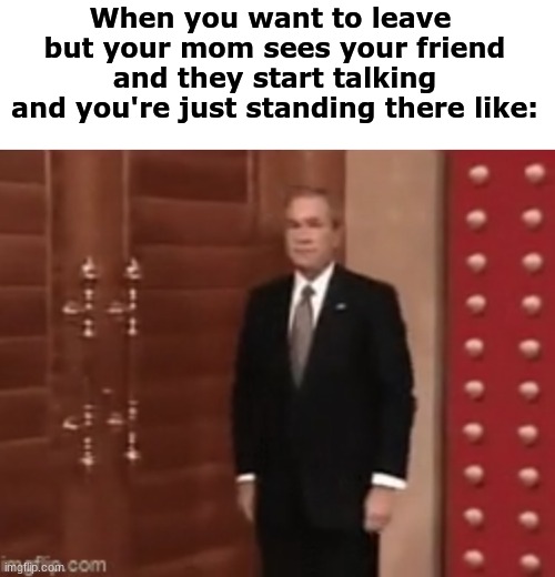 JUST LET ME GO HOME | When you want to leave 
but your mom sees your friend and they start talking
and you're just standing there like: | image tagged in george bush,relatable,pain | made w/ Imgflip meme maker