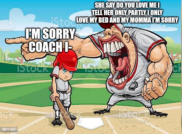 I’m sorry coach | SHE SAY DO YOU LOVE ME I TELL HER ONLY PARTLY I ONLY LOVE MY BED AND MY MOMMA I'M SORRY; I'M SORRY COACH I- | image tagged in i m sorry coach | made w/ Imgflip meme maker