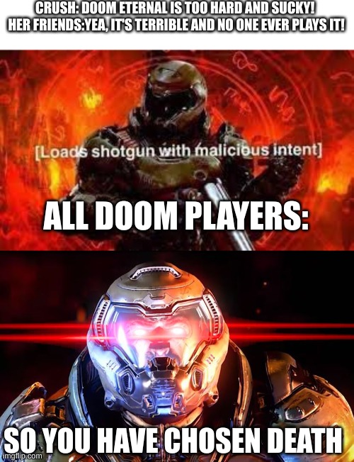 DOOM IS ETERNAL! | CRUSH: DOOM ETERNAL IS TOO HARD AND SUCKY! 
HER FRIENDS:YEA, IT'S TERRIBLE AND NO ONE EVER PLAYS IT! ALL DOOM PLAYERS:; SO YOU HAVE CHOSEN DEATH | image tagged in doomguy shotgun,doomslayer intensifies | made w/ Imgflip meme maker