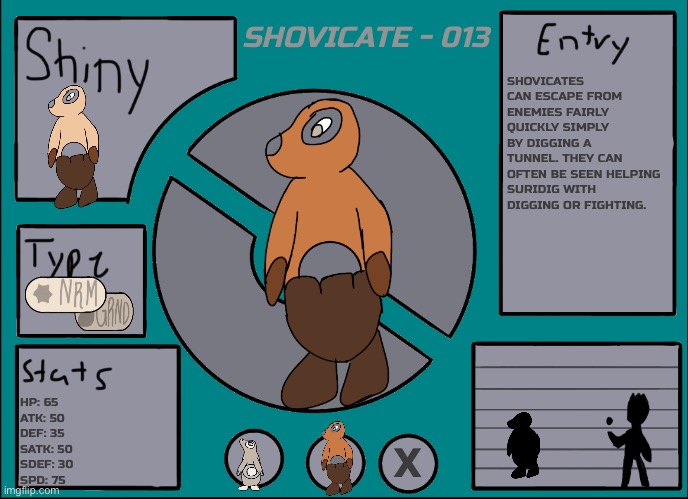 Shovicate - 013 | SHOVICATE - 013; SHOVICATES CAN ESCAPE FROM ENEMIES FAIRLY QUICKLY SIMPLY BY DIGGING A TUNNEL. THEY CAN OFTEN BE SEEN HELPING SURIDIG WITH DIGGING OR FIGHTING. HP: 65
ATK: 50
DEF: 35
SATK: 50
SDEF: 30
SPD: 75; X | image tagged in pok mon display template | made w/ Imgflip meme maker