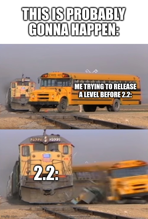 A train hitting a school bus | THIS IS PROBABLY GONNA HAPPEN:; ME TRYING TO RELEASE A LEVEL BEFORE 2.2:; 2.2: | image tagged in a train hitting a school bus | made w/ Imgflip meme maker