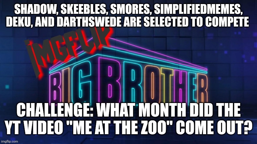 Power of Veto challenge | SHADOW, SKEEBLES, SMORES, SIMPLIFIEDMEMES, DEKU, AND DARTHSWEDE ARE SELECTED TO COMPETE; CHALLENGE: WHAT MONTH DID THE YT VIDEO "ME AT THE ZOO" COME OUT? | image tagged in imgflip big brother 2 logo | made w/ Imgflip meme maker