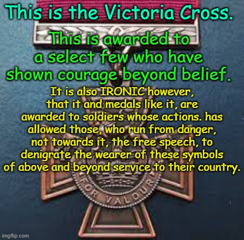 The Victoria Cross and the Media | This is the Victoria Cross. This is awarded to a select few who have shown courage beyond belief. It is also IRONIC however, that it and medals like it, are awarded to soldiers whose actions. has allowed those, who run from danger, not towards it, the free speech, to denigrate the wearer of these symbols of above and beyond service to their country. Yarra Man | image tagged in progressives,msm,channel 9,the abc,bravery,military | made w/ Imgflip meme maker