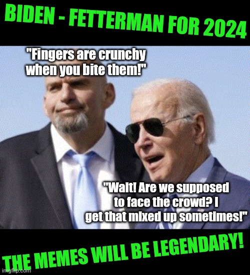 Biden and Fetterman 2024 would be the stuff of legend!!!! | BIDEN - FETTERMAN FOR 2024; "Fingers are crunchy when you bite them!"; "Wait! Are we supposed to face the crowd? I get that mixed up sometimes!"; THE MEMES WILL BE LEGENDARY! | image tagged in fetterman and biden,2024,president,stupid liberals,brain dead,democrats | made w/ Imgflip meme maker