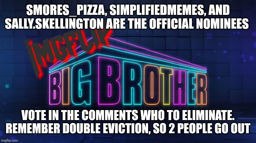 Eviction | SMORES_PIZZA, SIMPLIFIEDMEMES, AND SALLY.SKELLINGTON ARE THE OFFICIAL NOMINEES; VOTE IN THE COMMENTS WHO TO ELIMINATE. REMEMBER DOUBLE EVICTION, SO 2 PEOPLE GO OUT | image tagged in imgflip big brother 2 logo | made w/ Imgflip meme maker