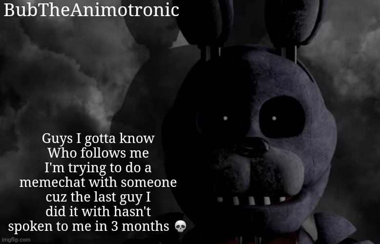 And I'm just bored as hell :yawn: | BubTheAnimotronic; Guys I gotta know
Who follows me I'm trying to do a memechat with someone cuz the last guy I did it with hasn't spoken to me in 3 months 💀 | image tagged in bubtheanimotronic announcement template | made w/ Imgflip meme maker