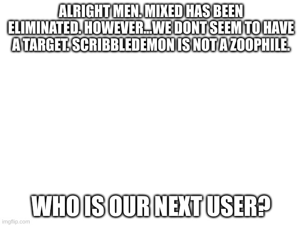 does this mean...the co-op is over? | ALRIGHT MEN. MIXED HAS BEEN ELIMINATED. HOWEVER...WE DONT SEEM TO HAVE A TARGET. SCRIBBLEDEMON IS NOT A ZOOPHILE. WHO IS OUR NEXT USER? | image tagged in oh wow are you actually reading these tags | made w/ Imgflip meme maker