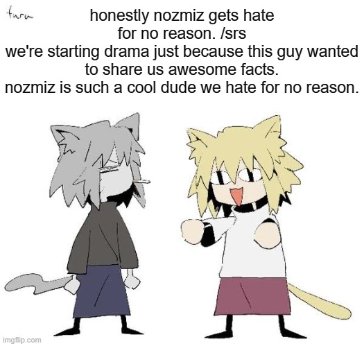 Neco arc and chaos neco arc | honestly nozmiz gets hate for no reason. /srs
we're starting drama just because this guy wanted to share us awesome facts.
nozmiz is such a cool dude we hate for no reason. | image tagged in neco arc and chaos neco arc | made w/ Imgflip meme maker