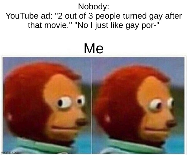 Monkey Puppet Meme | Nobody:
YouTube ad: "2 out of 3 people turned gay after that movie." "No I just like gay por-"; Me | image tagged in memes,monkey puppet,youtube ads | made w/ Imgflip meme maker