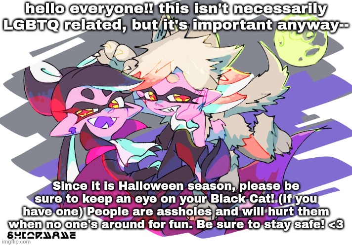 please stay safe everyone :(( | hello everyone!! this isn't necessarily LGBTQ related, but it's important anyway--; Since it is Halloween season, please be sure to keep an eye on your Black Cat! (If you have one) People are assholes and will hurt them when no one's around for fun. Be sure to stay safe! <3 | image tagged in scary splats | made w/ Imgflip meme maker