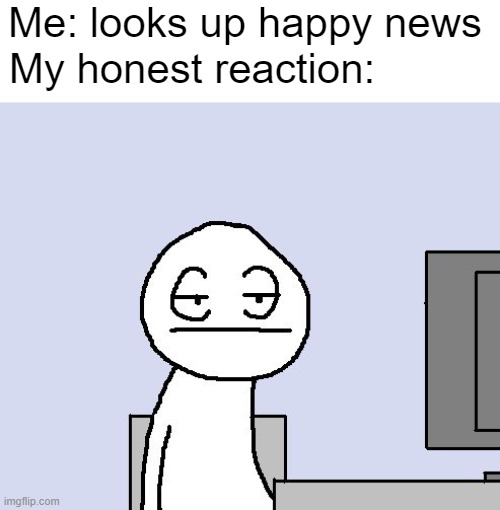 Happy = borrring | Me: looks up happy news; My honest reaction: | image tagged in bored of this crap | made w/ Imgflip meme maker
