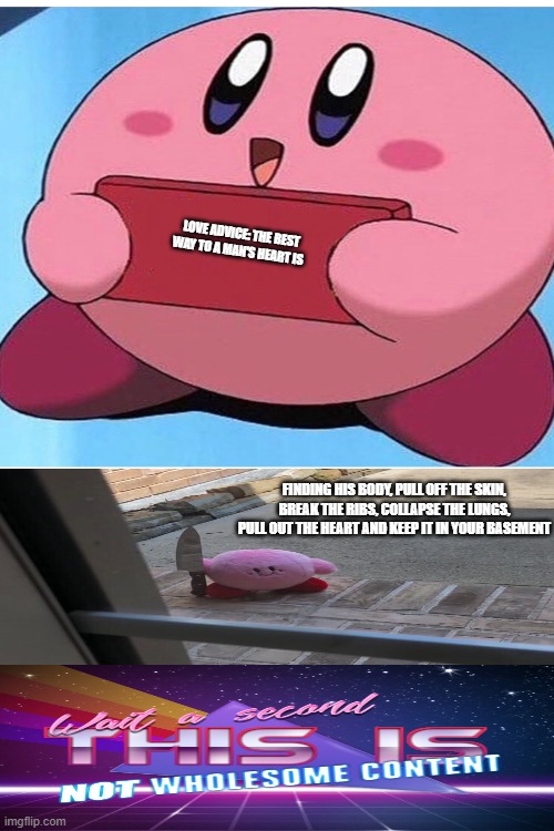 Love advice(✿◡‿◡) | LOVE ADVICE: THE BEST WAY TO A MAN'S HEART IS; FINDING HIS BODY, PULL OFF THE SKIN, BREAK THE RIBS, COLLAPSE THE LUNGS, PULL OUT THE HEART AND KEEP IT IN YOUR BASEMENT | image tagged in memes,funny,dark humor,kirby holding a sign,upvote,iceu | made w/ Imgflip meme maker