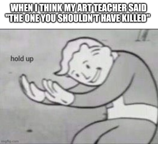 Fallout Hold Up | WHEN I THINK MY ART TEACHER SAID "THE ONE YOU SHOULDN'T HAVE KILLED" | image tagged in fallout hold up | made w/ Imgflip meme maker