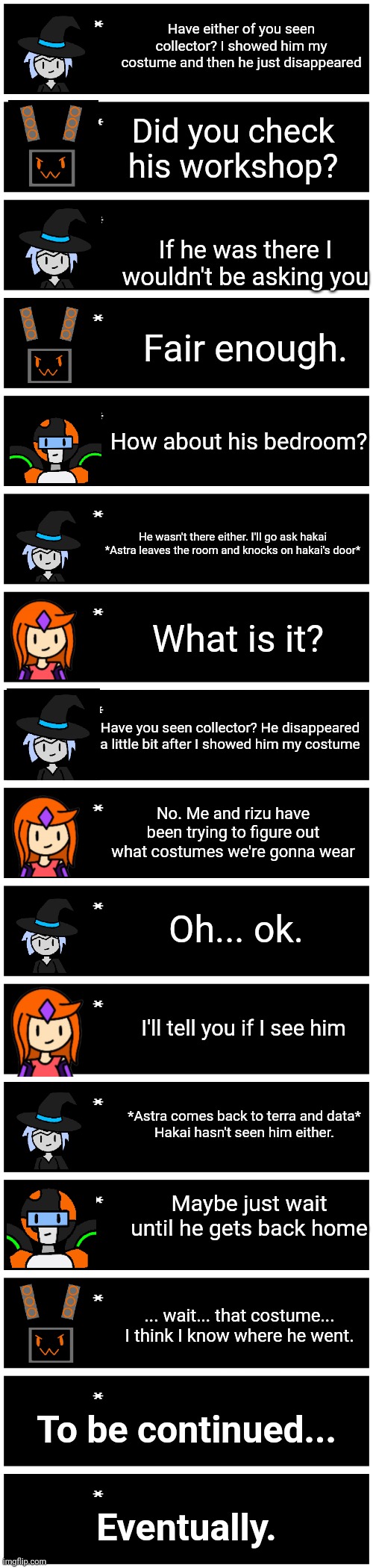 Spooky | Have either of you seen collector? I showed him my costume and then he just disappeared; Did you check his workshop? If he was there I wouldn't be asking you; Fair enough. How about his bedroom? He wasn't there either. I'll go ask hakai
*Astra leaves the room and knocks on hakai's door*; What is it? Have you seen collector? He disappeared a little bit after I showed him my costume; No. Me and rizu have been trying to figure out what costumes we're gonna wear; Oh... ok. I'll tell you if I see him; *Astra comes back to terra and data*
Hakai hasn't seen him either. Maybe just wait until he gets back home; ... wait... that costume...
I think I know where he went. To be continued... Eventually. | image tagged in 4 undertale textboxes | made w/ Imgflip meme maker