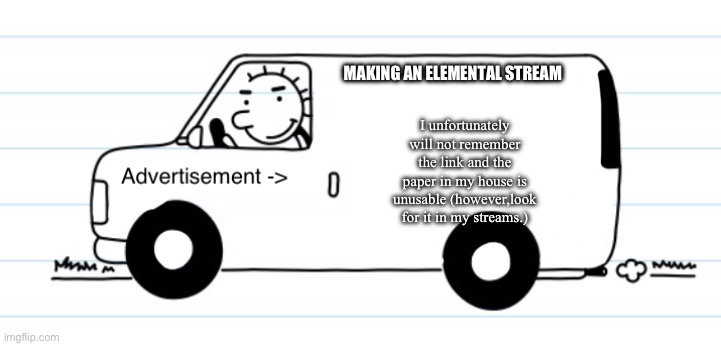 Advertisement | MAKING AN ELEMENTAL STREAM; I unfortunately will not remember the link and the paper in my house is unusable (however,look for it in my streams.) | image tagged in advertisement,elements stream | made w/ Imgflip meme maker