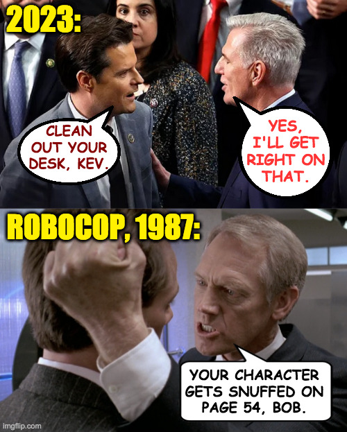 History repeats itself, and it usually stinks. | 2023:; YES,
I'LL GET
RIGHT ON
THAT. CLEAN
OUT YOUR
DESK, KEV. ROBOCOP, 1987:; YOUR CHARACTER
GETS SNUFFED ON
PAGE 54, BOB. | image tagged in memes,history repeats,robocop | made w/ Imgflip meme maker