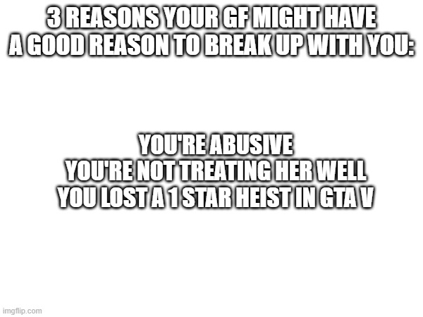True Memes #1 | 3 REASONS YOUR GF MIGHT HAVE A GOOD REASON TO BREAK UP WITH YOU:; YOU'RE ABUSIVE
YOU'RE NOT TREATING HER WELL
YOU LOST A 1 STAR HEIST IN GTA V | image tagged in certified bruh moment | made w/ Imgflip meme maker