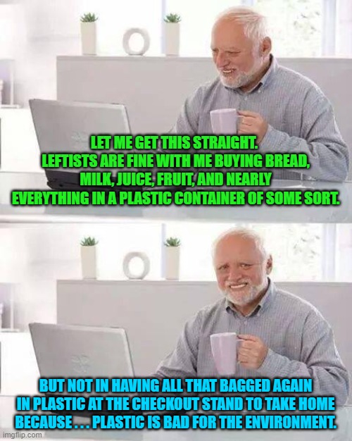 Again, the question arises . . . can leftists . . . think? | LET ME GET THIS STRAIGHT.  LEFTISTS ARE FINE WITH ME BUYING BREAD, MILK, JUICE, FRUIT, AND NEARLY EVERYTHING IN A PLASTIC CONTAINER OF SOME SORT. BUT NOT IN HAVING ALL THAT BAGGED AGAIN IN PLASTIC AT THE CHECKOUT STAND TO TAKE HOME BECAUSE . . . PLASTIC IS BAD FOR THE ENVIRONMENT. | image tagged in hide the pain harold | made w/ Imgflip meme maker