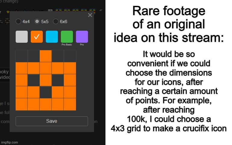 I'm so proud of this idea lol | It would be so convenient if we could choose the dimensions for our icons, after reaching a certain amount of points. For example, after reaching 100k, I could choose a 4x3 grid to make a crucifix icon; Rare footage of an original idea on this stream: | image tagged in blank white template | made w/ Imgflip meme maker