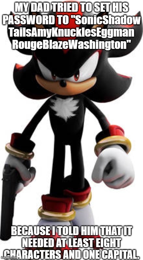 Eight characters, one capital | MY DAD TRIED TO SET HIS
PASSWORD TO "SonicShadow
TailsAmyKnucklesEggman
RougeBlazeWashington"; BECAUSE I TOLD HIM THAT IT
NEEDED AT LEAST EIGHT CHARACTERS AND ONE CAPITAL. | image tagged in shadow the hedgehog walking with gun | made w/ Imgflip meme maker