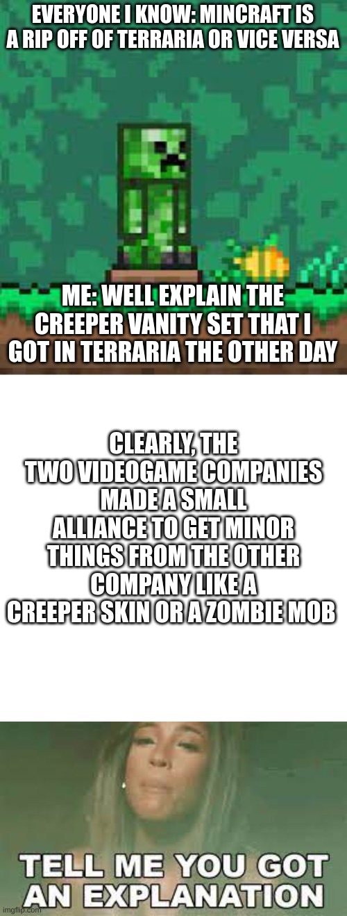 please look at my other memes | EVERYONE I KNOW: MINCRAFT IS A RIP OFF OF TERRARIA OR VICE VERSA; ME: WELL EXPLAIN THE CREEPER VANITY SET THAT I GOT IN TERRARIA THE OTHER DAY; CLEARLY, THE TWO VIDEOGAME COMPANIES MADE A SMALL ALLIANCE TO GET MINOR THINGS FROM THE OTHER COMPANY LIKE A CREEPER SKIN OR A ZOMBIE MOB | image tagged in memes,blank transparent square | made w/ Imgflip meme maker