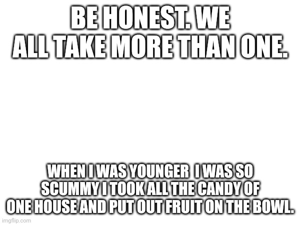 Don't worry. I'm no longer a stealer of the entire basket. | BE HONEST. WE ALL TAKE MORE THAN ONE. WHEN I WAS YOUNGER  I WAS SO SCUMMY I TOOK ALL THE CANDY OF ONE HOUSE AND PUT OUT FRUIT ON THE BOWL. | image tagged in memes | made w/ Imgflip meme maker