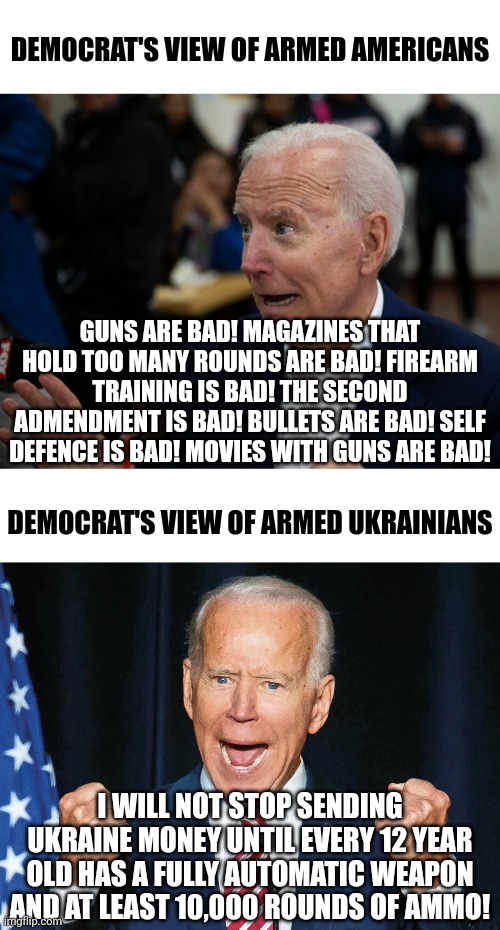 Stop! Everyone check your shoes! I smell some fermented hypocrisy here! Whooooweeee! | DEMOCRAT'S VIEW OF ARMED AMERICANS; GUNS ARE BAD! MAGAZINES THAT HOLD TOO MANY ROUNDS ARE BAD! FIREARM TRAINING IS BAD! THE SECOND ADMENDMENT IS BAD! BULLETS ARE BAD! SELF DEFENCE IS BAD! MOVIES WITH GUNS ARE BAD! DEMOCRAT'S VIEW OF ARMED UKRAINIANS; I WILL NOT STOP SENDING UKRAINE MONEY UNTIL EVERY 12 YEAR OLD HAS A FULLY AUTOMATIC WEAPON AND AT LEAST 10,000 ROUNDS OF AMMO! | image tagged in crazy joe biden,guns,second amendment,liberal logic,liberal hypocrisy,ukraine | made w/ Imgflip meme maker