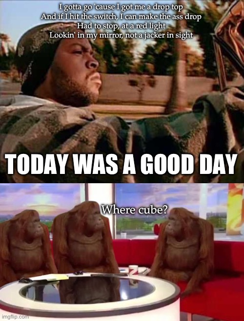 Ice cube | I gotta go 'cause I got me a drop top
And if I hit the switch, I can make the ass drop
Had to stop, at a red light
Lookin' in my mirror, not a jacker in sight; TODAY WAS A GOOD DAY; Where cube? | image tagged in memes,today was a good day,where monkey | made w/ Imgflip meme maker