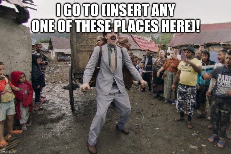 Borat i go to america | I GO TO (INSERT ANY ONE OF THESE PLACES HERE)! | image tagged in borat i go to america | made w/ Imgflip meme maker