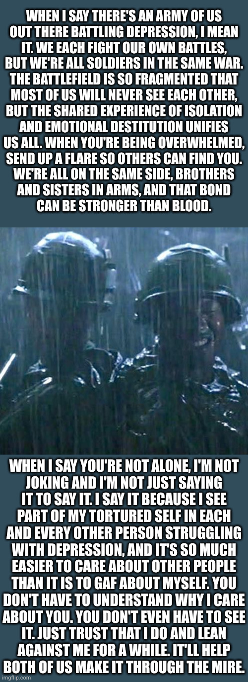 If we found our way to each other and each held a torch to the night sky, the light it cast would be visible from space | WHEN I SAY THERE'S AN ARMY OF US
OUT THERE BATTLING DEPRESSION, I MEAN
IT. WE EACH FIGHT OUR OWN BATTLES,
BUT WE'RE ALL SOLDIERS IN THE SAME WAR.
THE BATTLEFIELD IS SO FRAGMENTED THAT
MOST OF US WILL NEVER SEE EACH OTHER,
BUT THE SHARED EXPERIENCE OF ISOLATION
AND EMOTIONAL DESTITUTION UNIFIES
US ALL. WHEN YOU'RE BEING OVERWHELMED,
SEND UP A FLARE SO OTHERS CAN FIND YOU.
WE'RE ALL ON THE SAME SIDE, BROTHERS
AND SISTERS IN ARMS, AND THAT BOND
CAN BE STRONGER THAN BLOOD. WHEN I SAY YOU'RE NOT ALONE, I'M NOT
JOKING AND I'M NOT JUST SAYING
IT TO SAY IT. I SAY IT BECAUSE I SEE
PART OF MY TORTURED SELF IN EACH
AND EVERY OTHER PERSON STRUGGLING
WITH DEPRESSION, AND IT'S SO MUCH
EASIER TO CARE ABOUT OTHER PEOPLE
THAN IT IS TO GAF ABOUT MYSELF. YOU
DON'T HAVE TO UNDERSTAND WHY I CARE
ABOUT YOU. YOU DON'T EVEN HAVE TO SEE
IT. JUST TRUST THAT I DO AND LEAN
AGAINST ME FOR A WHILE. IT'LL HELP
BOTH OF US MAKE IT THROUGH THE MIRE. | made w/ Imgflip meme maker