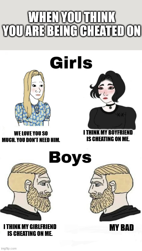 boys v girls | WHEN YOU THINK YOU ARE BEING CHEATED ON; I THINK MY BOYFRIEND IS CHEATING ON ME. WE LOVE YOU SO MUCH. YOU DON'T NEED HIM. I THINK MY GIRLFRIEND IS CHEATING ON ME. MY BAD | image tagged in boys v girls | made w/ Imgflip meme maker