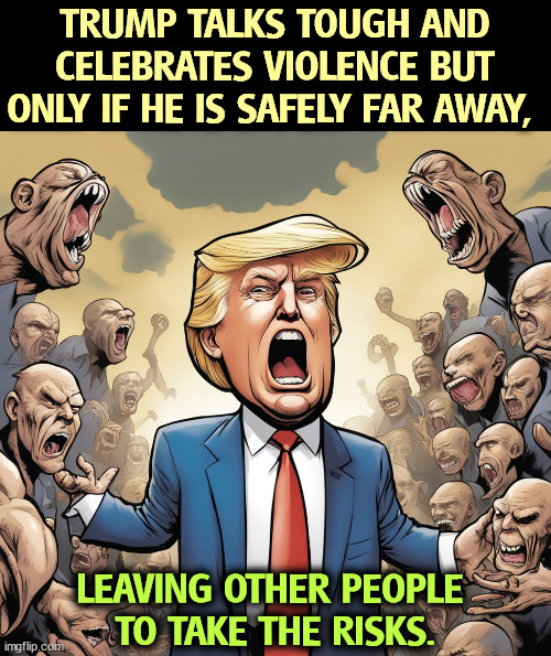 And do the time. He calls those people "suckers." | TRUMP TALKS TOUGH AND CELEBRATES VIOLENCE BUT ONLY IF HE IS SAFELY FAR AWAY, LEAVING OTHER PEOPLE 
TO TAKE THE RISKS. | image tagged in trump,bully,talk,coward,run away,suckers | made w/ Imgflip meme maker