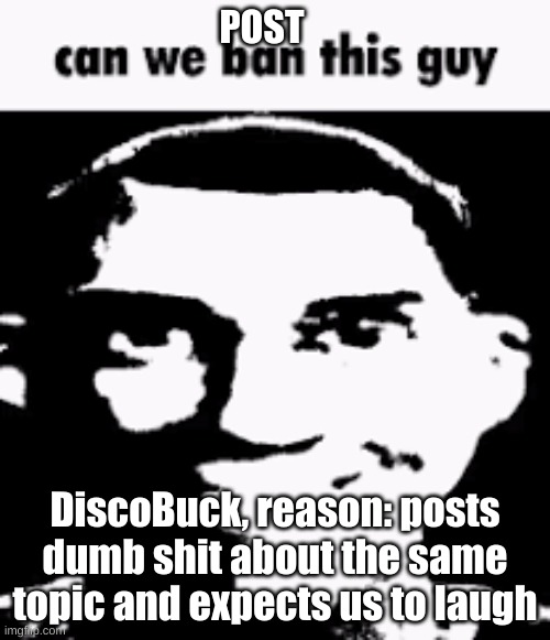Can we ban this guy | POST; DiscoBuck, reason: posts dumb shit about the same topic and expects us to laugh | image tagged in can we ban this guy | made w/ Imgflip meme maker