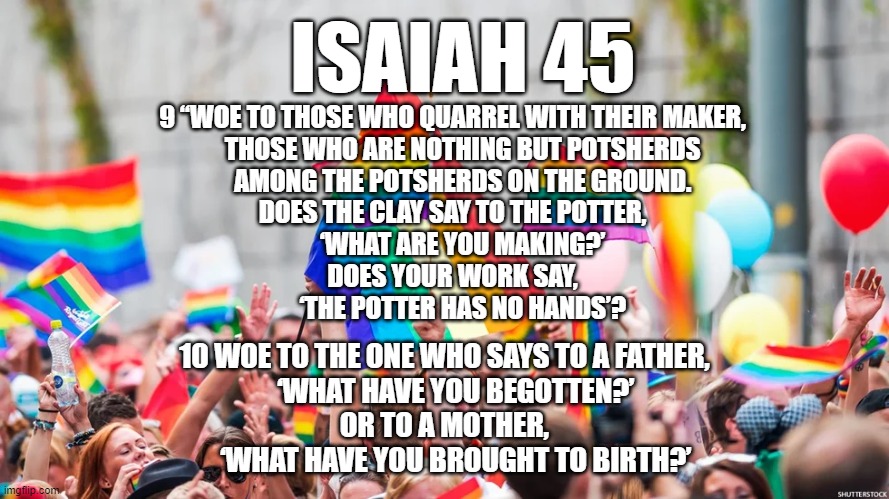 Isaiah 45:9-10 | ISAIAH 45; 9 “WOE TO THOSE WHO QUARREL WITH THEIR MAKER,
    THOSE WHO ARE NOTHING BUT POTSHERDS
    AMONG THE POTSHERDS ON THE GROUND.
DOES THE CLAY SAY TO THE POTTER,
    ‘WHAT ARE YOU MAKING?’
DOES YOUR WORK SAY,
    ‘THE POTTER HAS NO HANDS’? 10 WOE TO THE ONE WHO SAYS TO A FATHER,
    ‘WHAT HAVE YOU BEGOTTEN?’
OR TO A MOTHER,
    ‘WHAT HAVE YOU BROUGHT TO BIRTH?’ | image tagged in isaiah 45,clay potter,bible | made w/ Imgflip meme maker