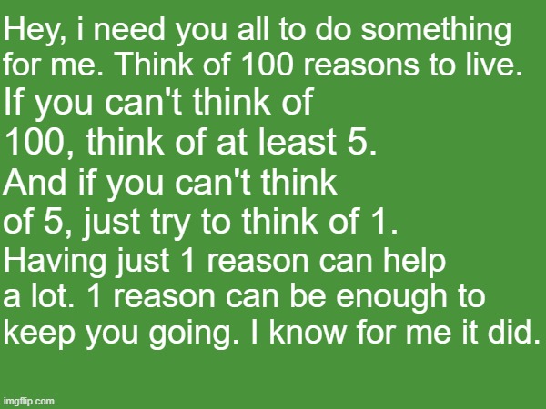 what's your reason? | Hey, i need you all to do something for me. Think of 100 reasons to live. If you can't think of 100, think of at least 5. And if you can't think of 5, just try to think of 1. Having just 1 reason can help a lot. 1 reason can be enough to keep you going. I know for me it did. | image tagged in mental health,reasons to live,i love you,we're gonna be ok | made w/ Imgflip meme maker