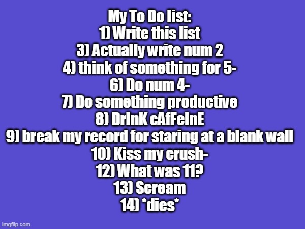 My To-do list- | My To Do list:
1) Write this list
3) Actually write num 2
4) think of something for 5-
6) Do num 4-
7) Do something productive
8) DrInK cAfFeInE
9) break my record for staring at a blank wall
10) Kiss my crush-
12) What was 11?
13) Scream
14) *dies* | image tagged in funny | made w/ Imgflip meme maker