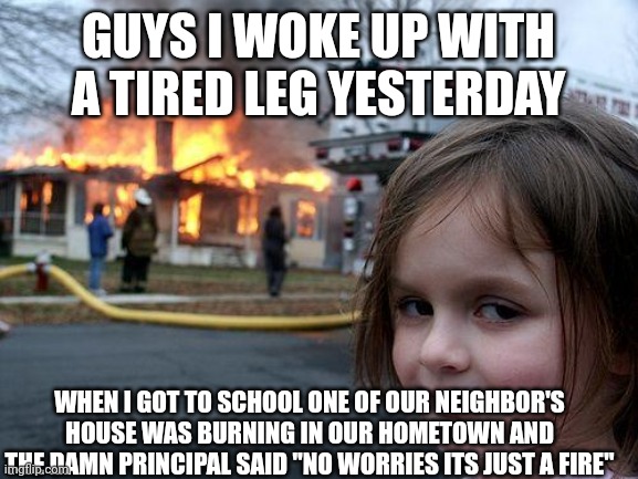 I hate the damn principal | GUYS I WOKE UP WITH A TIRED LEG YESTERDAY; WHEN I GOT TO SCHOOL ONE OF OUR NEIGHBOR'S HOUSE WAS BURNING IN OUR HOMETOWN AND THE DAMN PRINCIPAL SAID "NO WORRIES ITS JUST A FIRE" | image tagged in memes,disaster girl,dark humor,fire,disaster | made w/ Imgflip meme maker