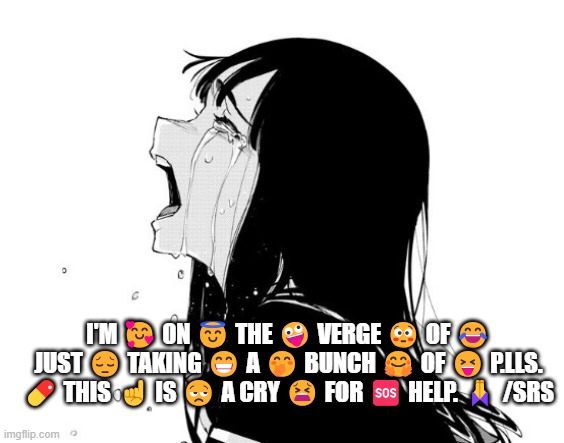 slash serious | I'M 🥰 ON 😇 THE 🤪 VERGE 😳 OF 😂 JUST 😔 TAKING 😁 A 🤭 BUNCH 🤗 OF 😝 P.LLS. 💊 THIS ☝️ IS 😒 A CRY 😫 FOR 🆘 HELP. 🙏 /SRS | image tagged in crying aya asagiri,help me | made w/ Imgflip meme maker