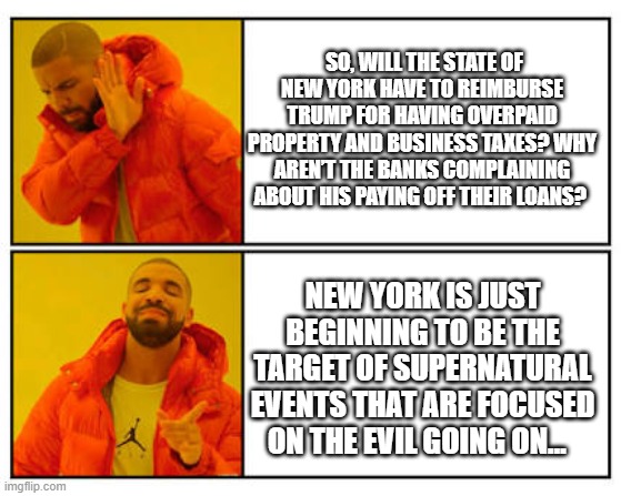 Trump Civil Trial | SO, WILL THE STATE OF NEW YORK HAVE TO REIMBURSE TRUMP FOR HAVING OVERPAID PROPERTY AND BUSINESS TAXES? WHY AREN’T THE BANKS COMPLAINING ABOUT HIS PAYING OFF THEIR LOANS? NEW YORK IS JUST BEGINNING TO BE THE TARGET OF SUPERNATURAL EVENTS THAT ARE FOCUSED ON THE EVIL GOING ON… | image tagged in no - yes | made w/ Imgflip meme maker