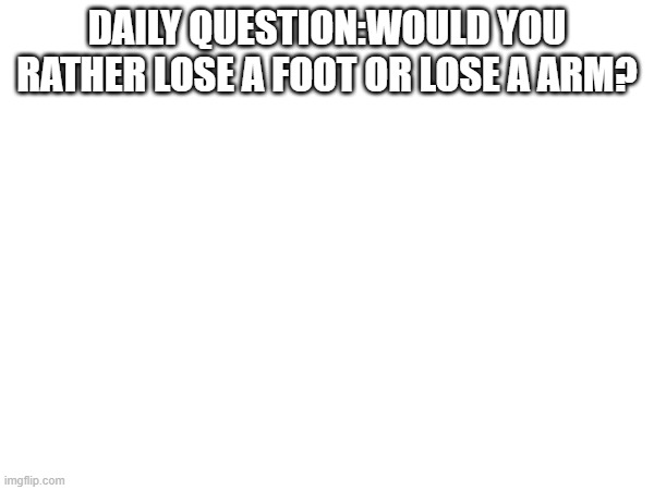 ..... | DAILY QUESTION:WOULD YOU RATHER LOSE A FOOT OR LOSE A ARM? | image tagged in meme | made w/ Imgflip meme maker