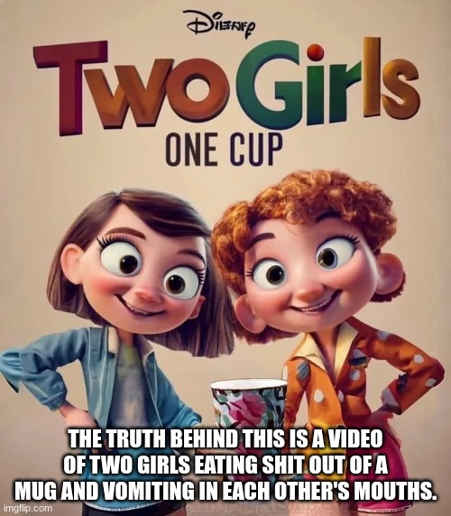 the truth behind disney two girls one cup | THE TRUTH BEHIND THIS IS A VIDEO OF TWO GIRLS EATING SHIT OUT OF A MUG AND VOMITING IN EACH OTHER'S MOUTHS. | image tagged in 2g1c | made w/ Imgflip meme maker