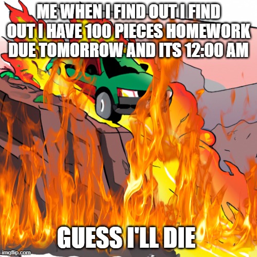 When you didn't do homework for 12 years | ME WHEN I FIND OUT I FIND OUT I HAVE 100 PIECES HOMEWORK DUE TOMORROW AND ITS 12:00 AM; GUESS I'LL DIE | image tagged in cars,memes,school,dark humor,i hate school | made w/ Imgflip meme maker