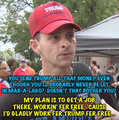 Man wid a plan | YOU SEND TRUMP ALL THAT MONEY EVEN THOUGH YOU'LL PROBABLY NEVER BE LET IN MAR-A-LAGO?  DOESN'T THAT BOTHER YOU? MY PLAN IS TO GET A JOB THERE, WORKIN' FER FREE, 'CAUSE I'D GLADLY WORK FER TRUMP FER FREE... | image tagged in trump supporter | made w/ Imgflip meme maker