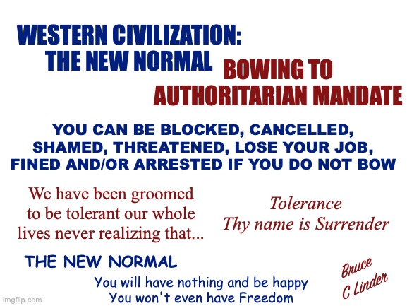 The New Normal - Begging for Table Scraps | WESTERN CIVILIZATION:
THE NEW NORMAL; BOWING TO
AUTHORITARIAN MANDATE; YOU CAN BE BLOCKED, CANCELLED, SHAMED, THREATENED, LOSE YOUR JOB, FINED AND/OR ARRESTED IF YOU DO NOT BOW; We have been groomed to be tolerant our whole lives never realizing that... Tolerance
Thy name is Surrender; THE NEW NORMAL; Bruce
C Linder; You will have nothing and be happy
You won't even have Freedom | image tagged in new normal,western civilization,have nothing,be happy,thy name is surrender,begging | made w/ Imgflip meme maker