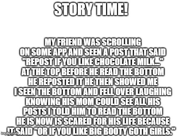 MY FRIEND WAS SCROLLING ON SOME APP AND SEEN A POST THAT SAID "REPOST IF YOU LIKE CHOCOLATE MILK..." AT THE TOP BEFORE HE READ THE BOTTOM HE REPOSTED IT HE THEN SHOWED ME I SEEN THE BOTTOM AND FELL OVER LAUGHING KNOWING HIS MOM COULD SEE ALL HIS POSTS I TOLD HIM TO READ THE BOTTOM HE IS NOW IS SCARED FOR HIS LIFE BECAUSE IT SAID "OR IF YOU LIKE BIG BOOTY GOTH GIRLS."; STORY TIME! | made w/ Imgflip meme maker