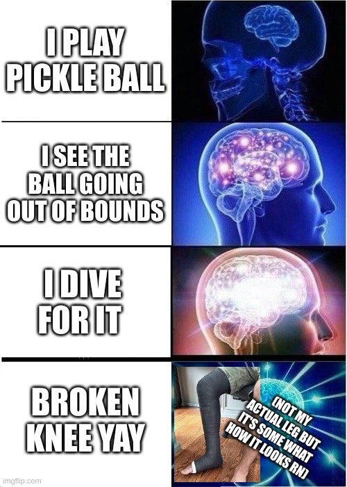 I broke my knee (ouch) | I PLAY PICKLE BALL; I SEE THE BALL GOING OUT OF BOUNDS; I DIVE FOR IT; BROKEN KNEE YAY; (NOT MY ACTUAL LEG BUT IT'S SOME WHAT HOW IT LOOKS RN) | image tagged in memes,expanding brain | made w/ Imgflip meme maker