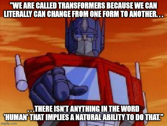 optimus prime | "WE ARE CALLED TRANSFORMERS BECAUSE WE CAN LITERALLY CAN CHANGE FROM ONE FORM TO ANOTHER. . . . . .THERE ISN'T ANYTHING IN THE WORD 'HUMAN' THAT IMPLIES A NATURAL ABILITY TO DO THAT." | image tagged in optimus prime,trans | made w/ Imgflip meme maker