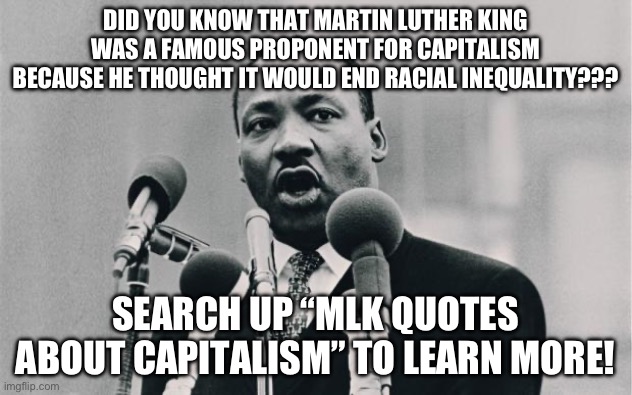 MLK jr. "I have a dream" | DID YOU KNOW THAT MARTIN LUTHER KING WAS A FAMOUS PROPONENT FOR CAPITALISM BECAUSE HE THOUGHT IT WOULD END RACIAL INEQUALITY??? SEARCH UP “MLK QUOTES ABOUT CAPITALISM” TO LEARN MORE! | image tagged in mlk jr i have a dream | made w/ Imgflip meme maker